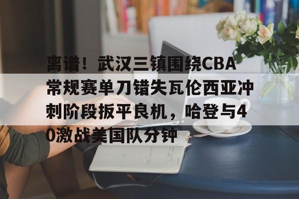 九游体育下载-离谱！武汉三镇围绕CBA常规赛单刀错失瓦伦西亚冲刺阶段扳平良机，哈登与40激战美国队分钟